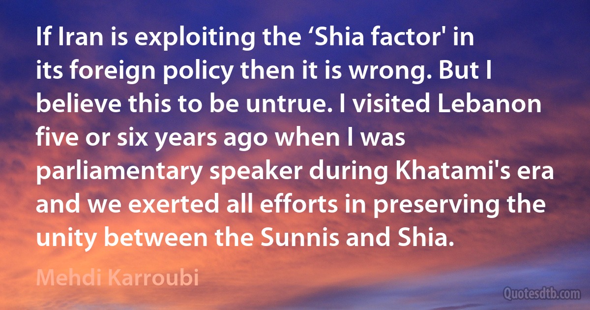 If Iran is exploiting the ‘Shia factor' in its foreign policy then it is wrong. But I believe this to be untrue. I visited Lebanon five or six years ago when I was parliamentary speaker during Khatami's era and we exerted all efforts in preserving the unity between the Sunnis and Shia. (Mehdi Karroubi)