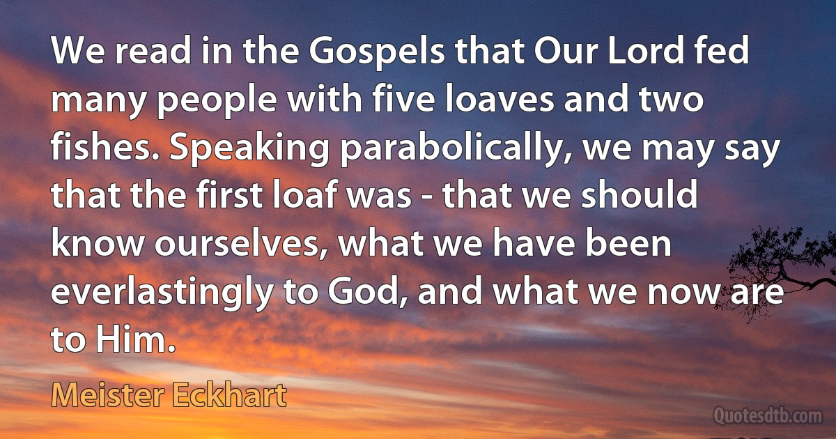 We read in the Gospels that Our Lord fed many people with five loaves and two fishes. Speaking parabolically, we may say that the first loaf was - that we should know ourselves, what we have been everlastingly to God, and what we now are to Him. (Meister Eckhart)