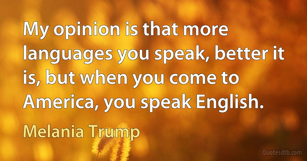 My opinion is that more languages you speak, better it is, but when you come to America, you speak English. (Melania Trump)