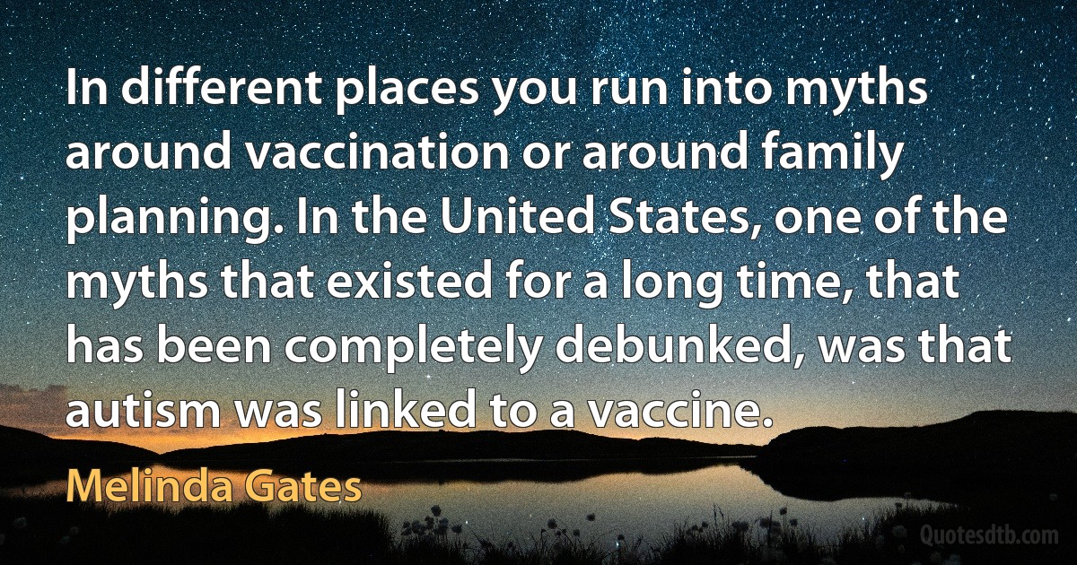 In different places you run into myths around vaccination or around family planning. In the United States, one of the myths that existed for a long time, that has been completely debunked, was that autism was linked to a vaccine. (Melinda Gates)