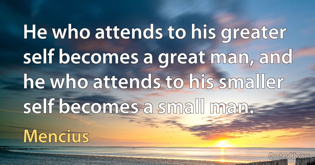 He who attends to his greater self becomes a great man, and he who attends to his smaller self becomes a small man. (Mencius)