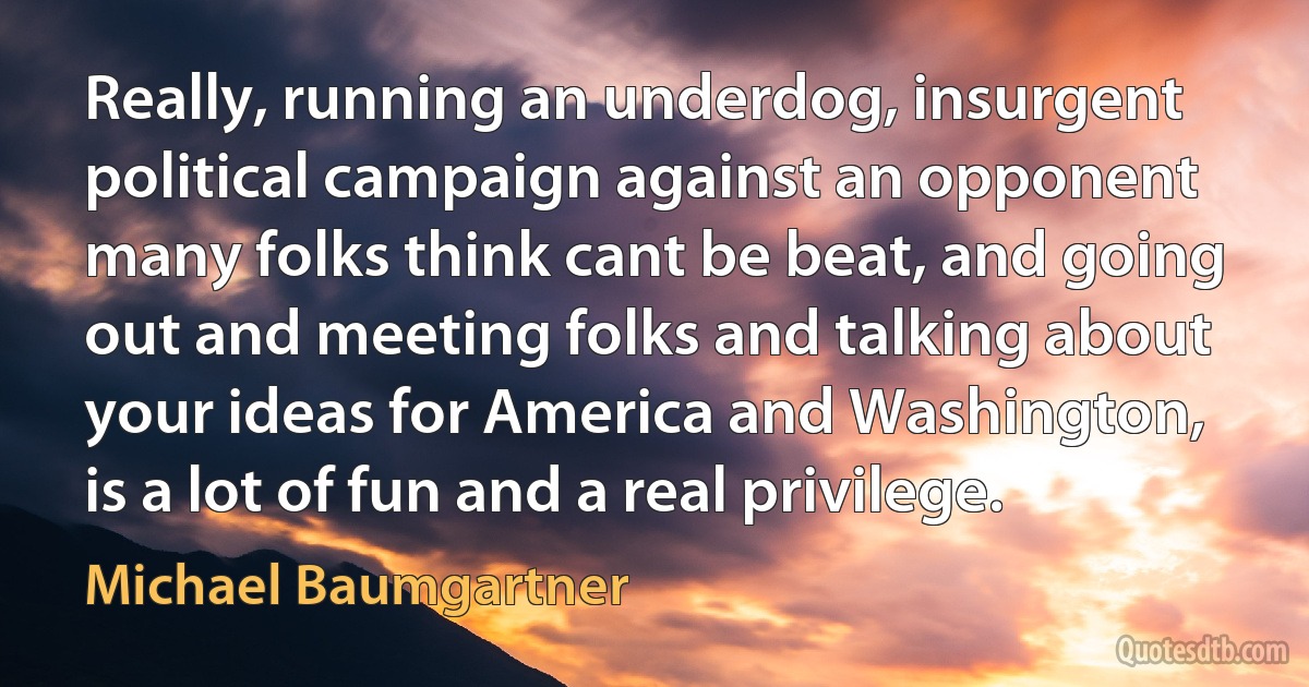 Really, running an underdog, insurgent political campaign against an opponent many folks think cant be beat, and going out and meeting folks and talking about your ideas for America and Washington, is a lot of fun and a real privilege. (Michael Baumgartner)