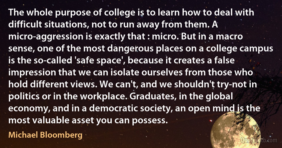 The whole purpose of college is to learn how to deal with difficult situations, not to run away from them. A micro-aggression is exactly that : micro. But in a macro sense, one of the most dangerous places on a college campus is the so-called 'safe space', because it creates a false impression that we can isolate ourselves from those who hold different views. We can't, and we shouldn't try-not in politics or in the workplace. Graduates, in the global economy, and in a democratic society, an open mind is the most valuable asset you can possess. (Michael Bloomberg)