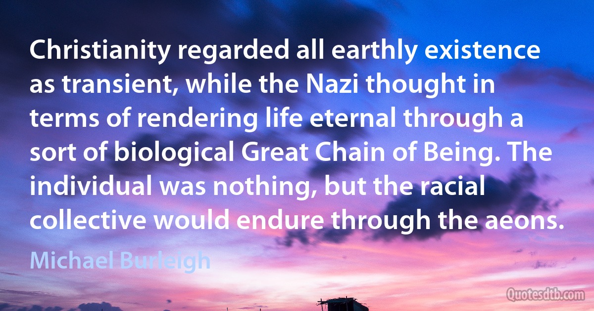 Christianity regarded all earthly existence as transient, while the Nazi thought in terms of rendering life eternal through a sort of biological Great Chain of Being. The individual was nothing, but the racial collective would endure through the aeons. (Michael Burleigh)