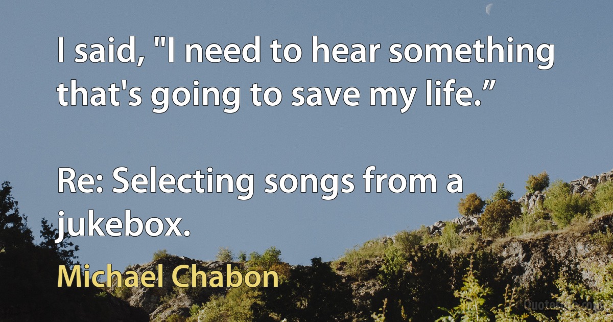 I said, "I need to hear something that's going to save my life.”

Re: Selecting songs from a jukebox. (Michael Chabon)