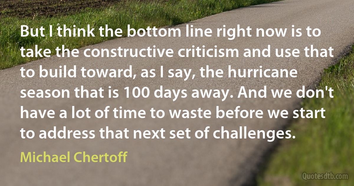 But I think the bottom line right now is to take the constructive criticism and use that to build toward, as I say, the hurricane season that is 100 days away. And we don't have a lot of time to waste before we start to address that next set of challenges. (Michael Chertoff)