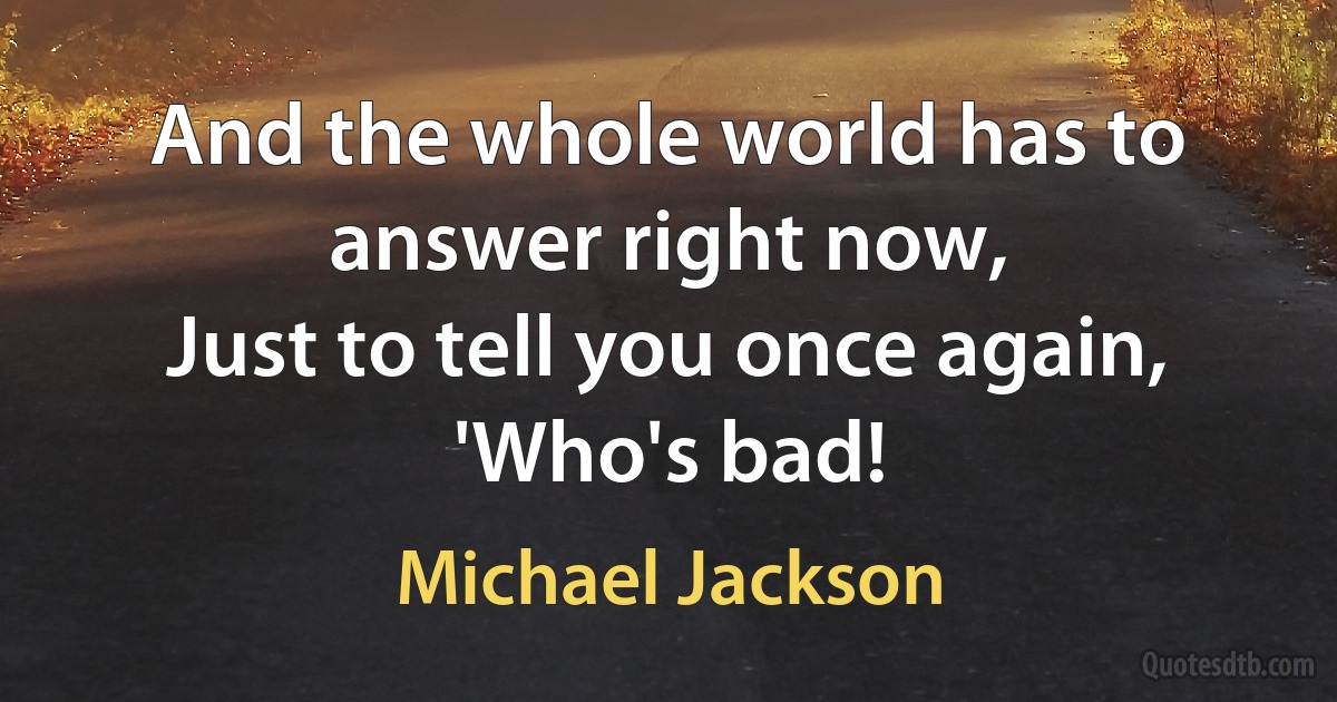 And the whole world has to answer right now,
Just to tell you once again,
'Who's bad! (Michael Jackson)