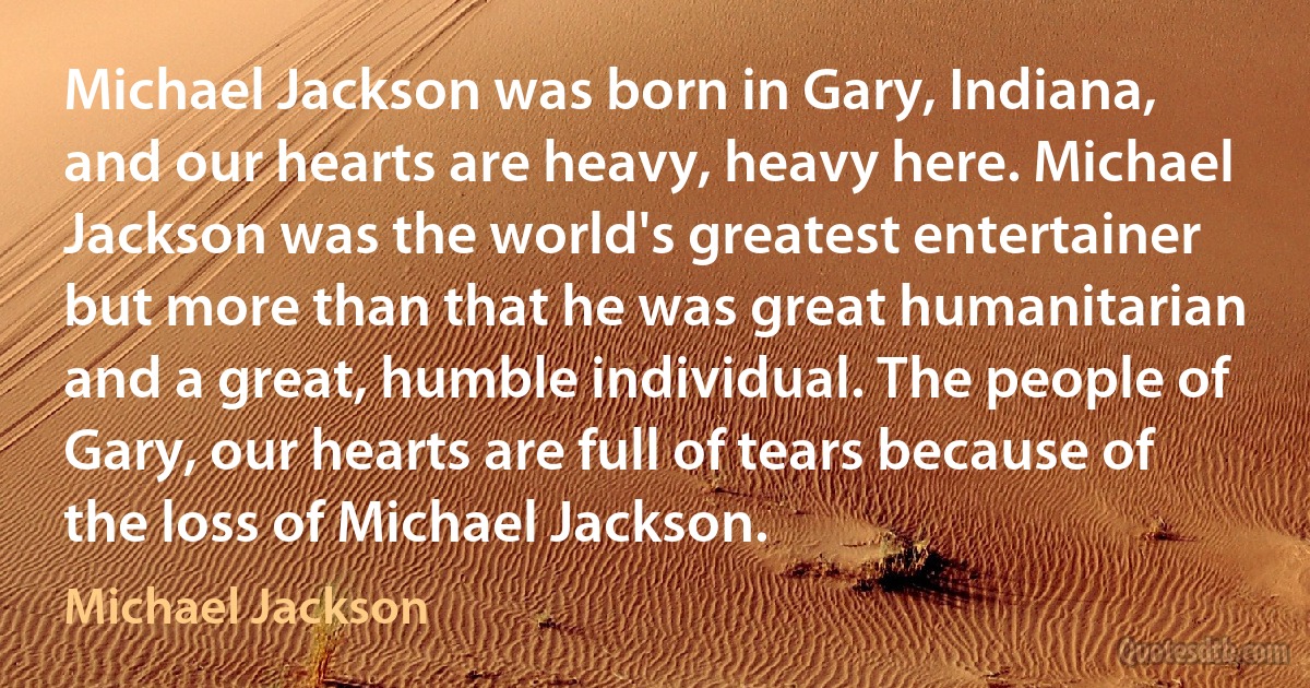 Michael Jackson was born in Gary, Indiana, and our hearts are heavy, heavy here. Michael Jackson was the world's greatest entertainer but more than that he was great humanitarian and a great, humble individual. The people of Gary, our hearts are full of tears because of the loss of Michael Jackson. (Michael Jackson)