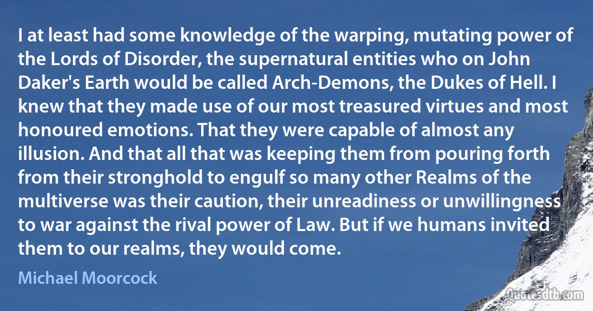 I at least had some knowledge of the warping, mutating power of the Lords of Disorder, the supernatural entities who on John Daker's Earth would be called Arch-Demons, the Dukes of Hell. I knew that they made use of our most treasured virtues and most honoured emotions. That they were capable of almost any illusion. And that all that was keeping them from pouring forth from their stronghold to engulf so many other Realms of the multiverse was their caution, their unreadiness or unwillingness to war against the rival power of Law. But if we humans invited them to our realms, they would come. (Michael Moorcock)