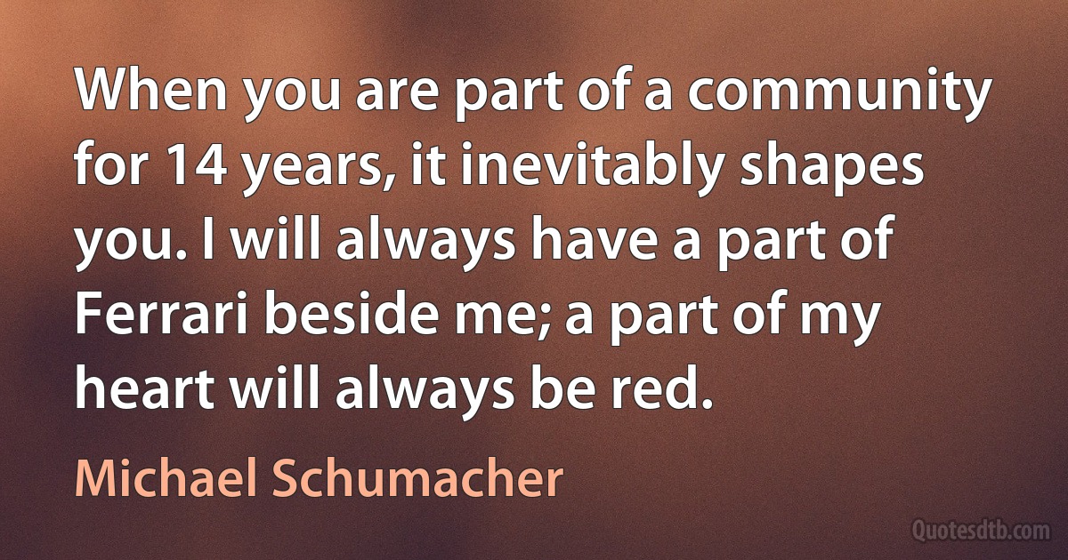 When you are part of a community for 14 years, it inevitably shapes you. I will always have a part of Ferrari beside me; a part of my heart will always be red. (Michael Schumacher)