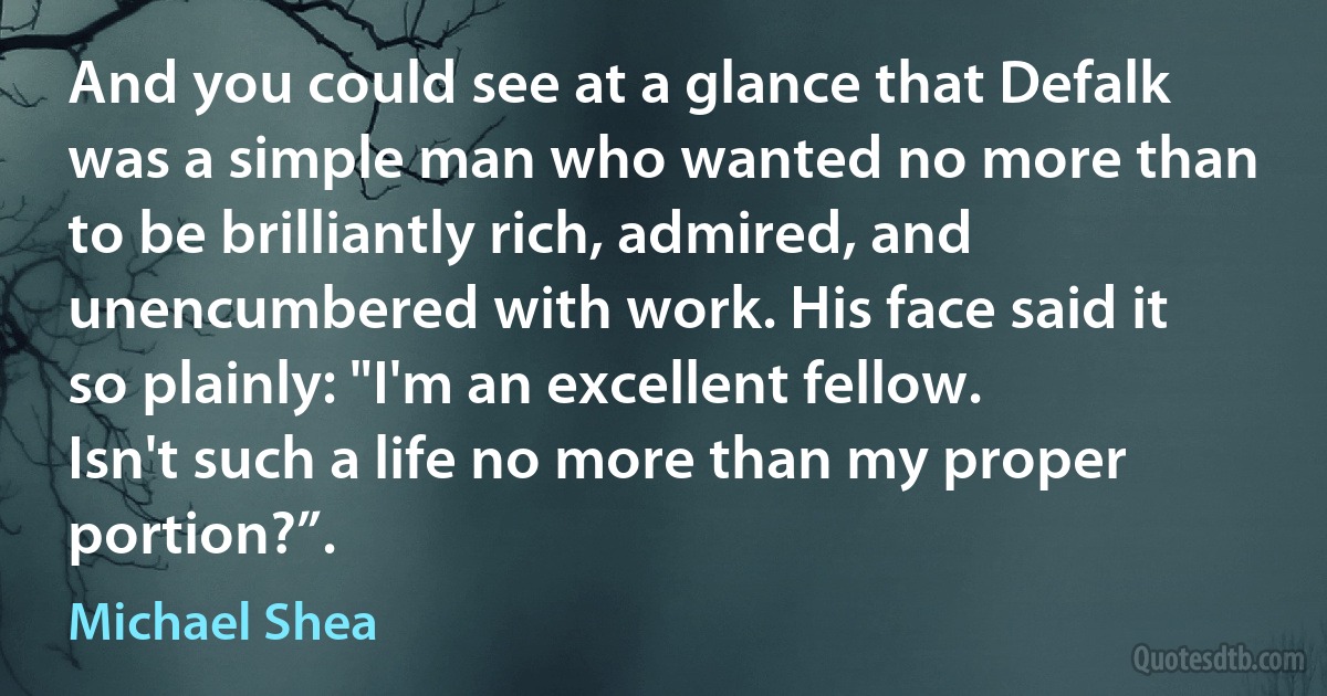 And you could see at a glance that Defalk was a simple man who wanted no more than to be brilliantly rich, admired, and unencumbered with work. His face said it so plainly: "I'm an excellent fellow. Isn't such a life no more than my proper portion?”. (Michael Shea)