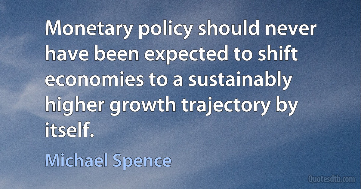 Monetary policy should never have been expected to shift economies to a sustainably higher growth trajectory by itself. (Michael Spence)