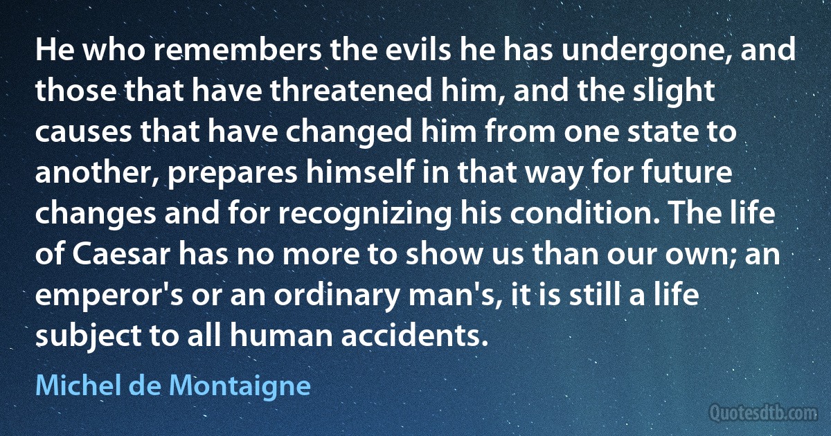 He who remembers the evils he has undergone, and those that have threatened him, and the slight causes that have changed him from one state to another, prepares himself in that way for future changes and for recognizing his condition. The life of Caesar has no more to show us than our own; an emperor's or an ordinary man's, it is still a life subject to all human accidents. (Michel de Montaigne)