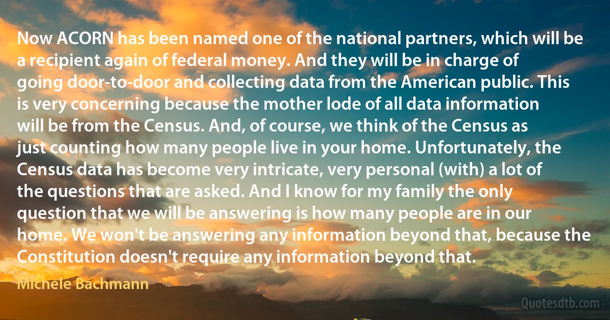 Now ACORN has been named one of the national partners, which will be a recipient again of federal money. And they will be in charge of going door-to-door and collecting data from the American public. This is very concerning because the mother lode of all data information will be from the Census. And, of course, we think of the Census as just counting how many people live in your home. Unfortunately, the Census data has become very intricate, very personal (with) a lot of the questions that are asked. And I know for my family the only question that we will be answering is how many people are in our home. We won't be answering any information beyond that, because the Constitution doesn't require any information beyond that. (Michele Bachmann)