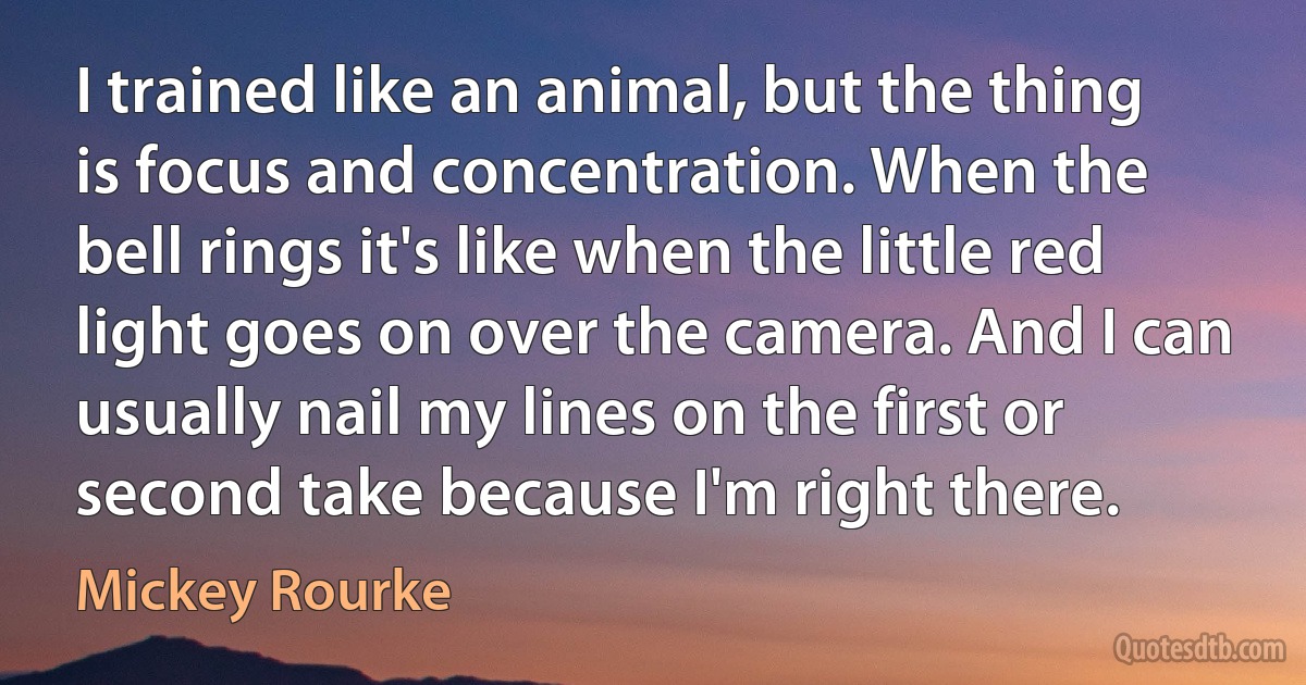 I trained like an animal, but the thing is focus and concentration. When the bell rings it's like when the little red light goes on over the camera. And I can usually nail my lines on the first or second take because I'm right there. (Mickey Rourke)