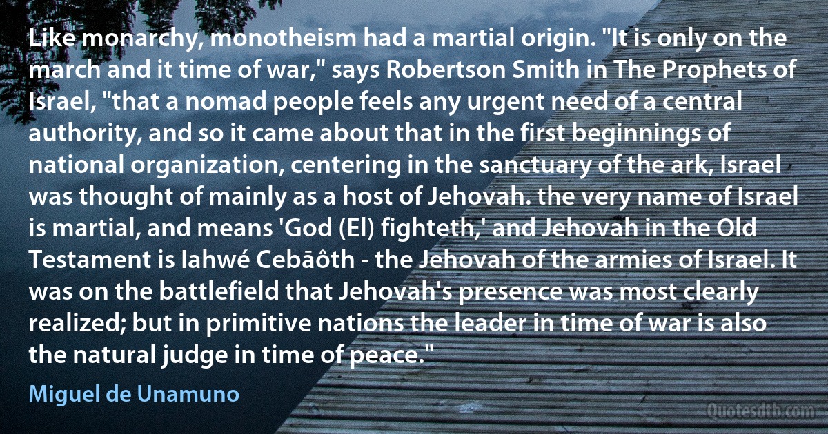 Like monarchy, monotheism had a martial origin. "It is only on the march and it time of war," says Robertson Smith in The Prophets of Israel, "that a nomad people feels any urgent need of a central authority, and so it came about that in the first beginnings of national organization, centering in the sanctuary of the ark, Israel was thought of mainly as a host of Jehovah. the very name of Israel is martial, and means 'God (El) fighteth,' and Jehovah in the Old Testament is Iahwé Cebāôth - the Jehovah of the armies of Israel. It was on the battlefield that Jehovah's presence was most clearly realized; but in primitive nations the leader in time of war is also the natural judge in time of peace." (Miguel de Unamuno)