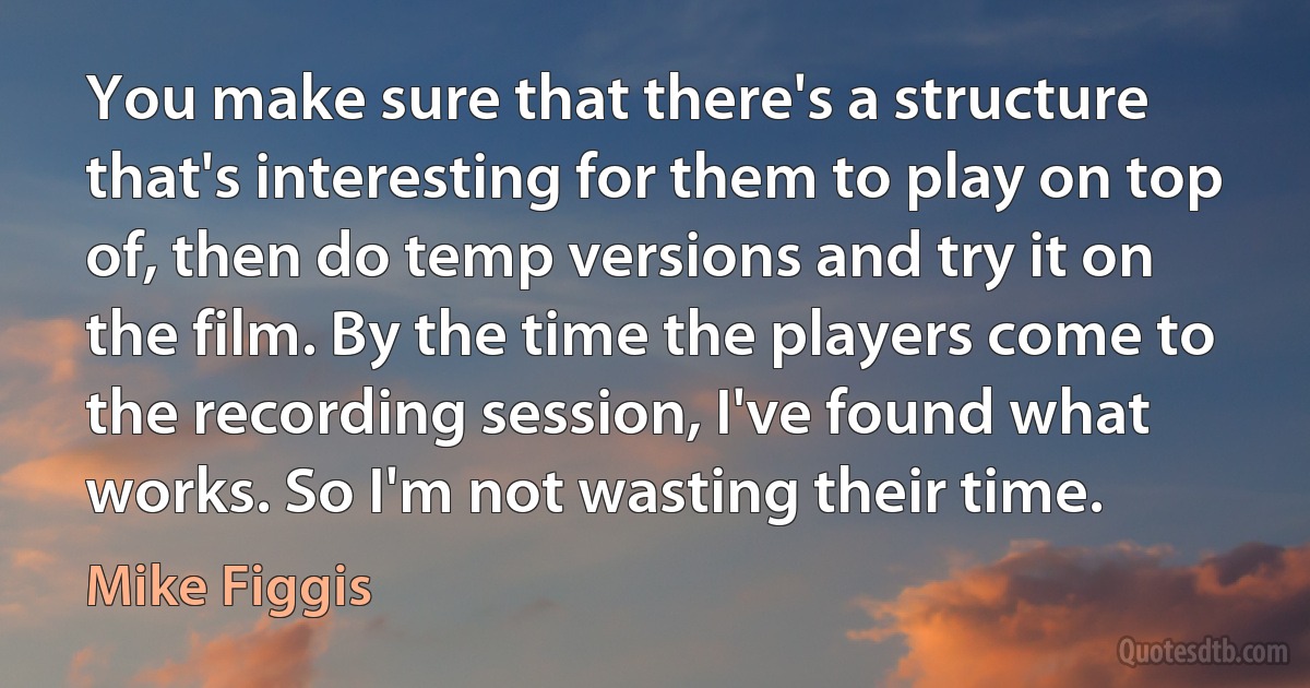 You make sure that there's a structure that's interesting for them to play on top of, then do temp versions and try it on the film. By the time the players come to the recording session, I've found what works. So I'm not wasting their time. (Mike Figgis)