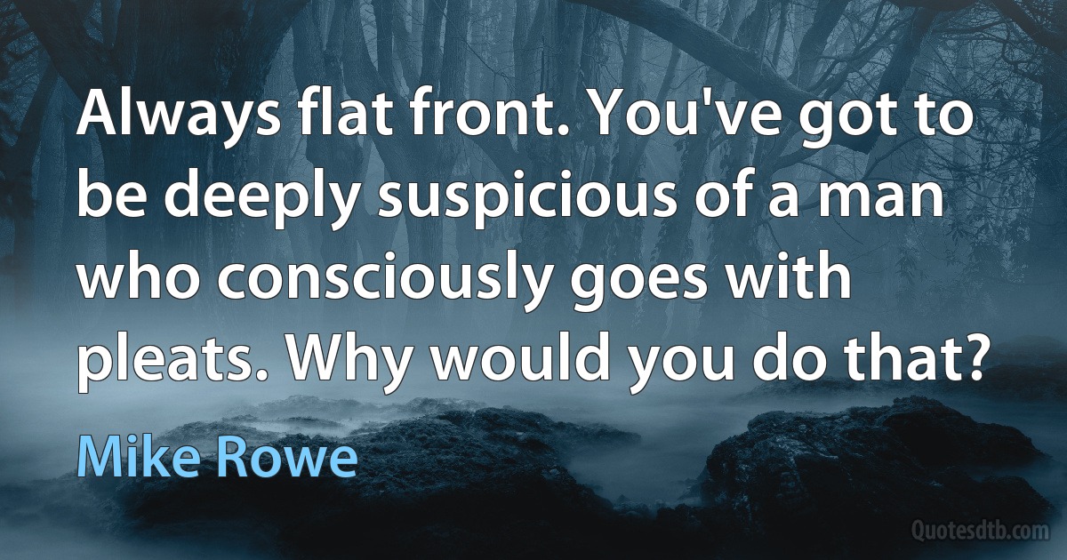 Always flat front. You've got to be deeply suspicious of a man who consciously goes with pleats. Why would you do that? (Mike Rowe)