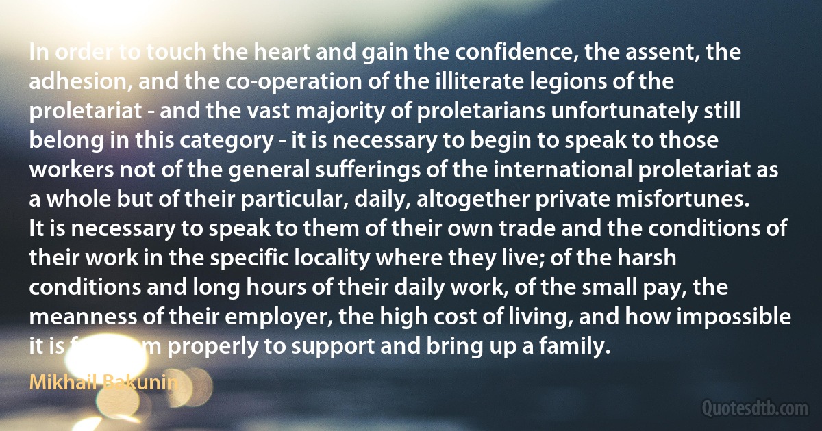 In order to touch the heart and gain the confidence, the assent, the adhesion, and the co-operation of the illiterate legions of the proletariat - and the vast majority of proletarians unfortunately still belong in this category - it is necessary to begin to speak to those workers not of the general sufferings of the international proletariat as a whole but of their particular, daily, altogether private misfortunes. It is necessary to speak to them of their own trade and the conditions of their work in the specific locality where they live; of the harsh conditions and long hours of their daily work, of the small pay, the meanness of their employer, the high cost of living, and how impossible it is for them properly to support and bring up a family. (Mikhail Bakunin)