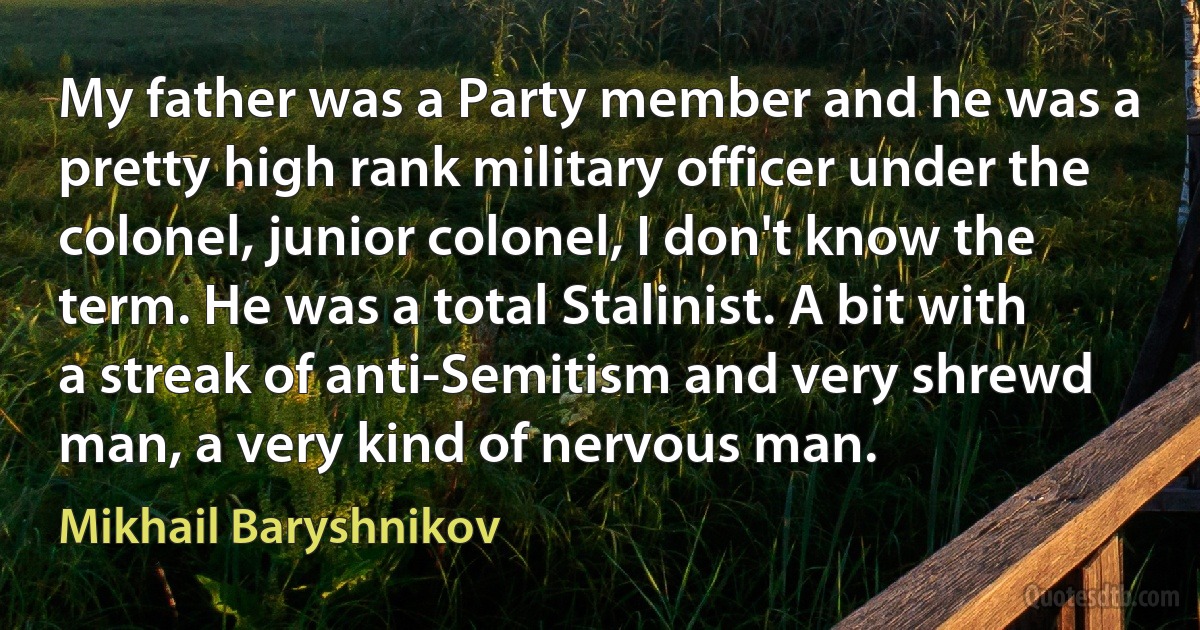 My father was a Party member and he was a pretty high rank military officer under the colonel, junior colonel, I don't know the term. He was a total Stalinist. A bit with a streak of anti-Semitism and very shrewd man, a very kind of nervous man. (Mikhail Baryshnikov)