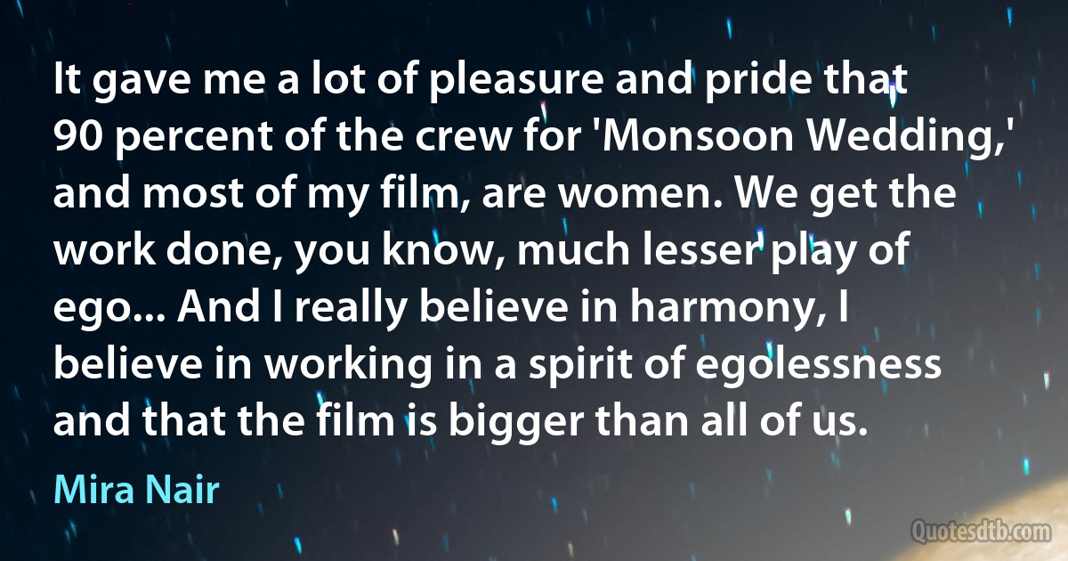 It gave me a lot of pleasure and pride that 90 percent of the crew for 'Monsoon Wedding,' and most of my film, are women. We get the work done, you know, much lesser play of ego... And I really believe in harmony, I believe in working in a spirit of egolessness and that the film is bigger than all of us. (Mira Nair)