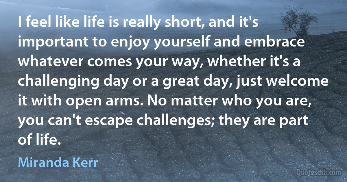 I feel like life is really short, and it's important to enjoy yourself and embrace whatever comes your way, whether it's a challenging day or a great day, just welcome it with open arms. No matter who you are, you can't escape challenges; they are part of life. (Miranda Kerr)