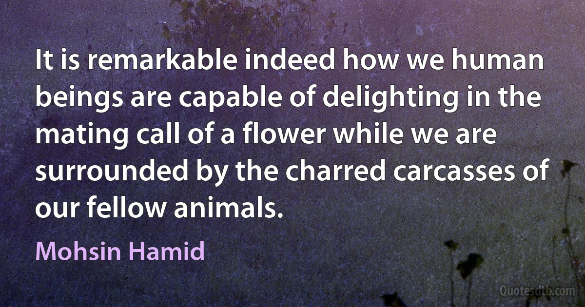 It is remarkable indeed how we human beings are capable of delighting in the mating call of a flower while we are surrounded by the charred carcasses of our fellow animals. (Mohsin Hamid)