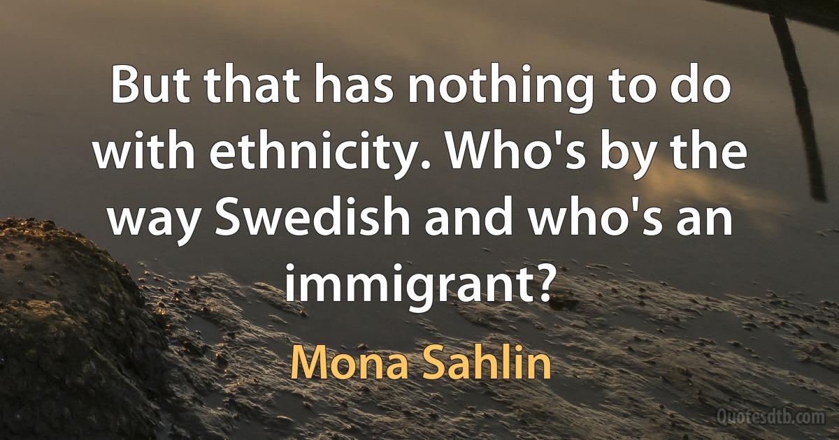 But that has nothing to do with ethnicity. Who's by the way Swedish and who's an immigrant? (Mona Sahlin)