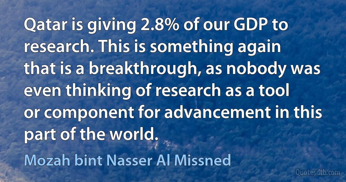 Qatar is giving 2.8% of our GDP to research. This is something again that is a breakthrough, as nobody was even thinking of research as a tool or component for advancement in this part of the world. (Mozah bint Nasser Al Missned)