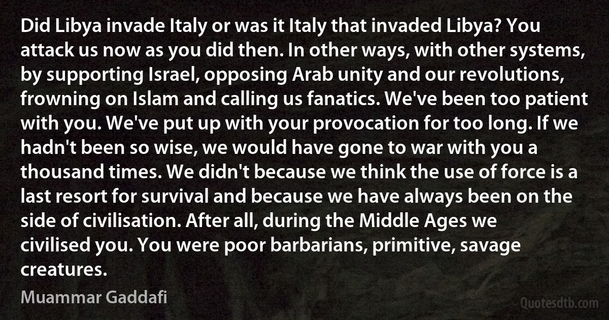 Did Libya invade Italy or was it Italy that invaded Libya? You attack us now as you did then. In other ways, with other systems, by supporting Israel, opposing Arab unity and our revolutions, frowning on Islam and calling us fanatics. We've been too patient with you. We've put up with your provocation for too long. If we hadn't been so wise, we would have gone to war with you a thousand times. We didn't because we think the use of force is a last resort for survival and because we have always been on the side of civilisation. After all, during the Middle Ages we civilised you. You were poor barbarians, primitive, savage creatures. (Muammar Gaddafi)