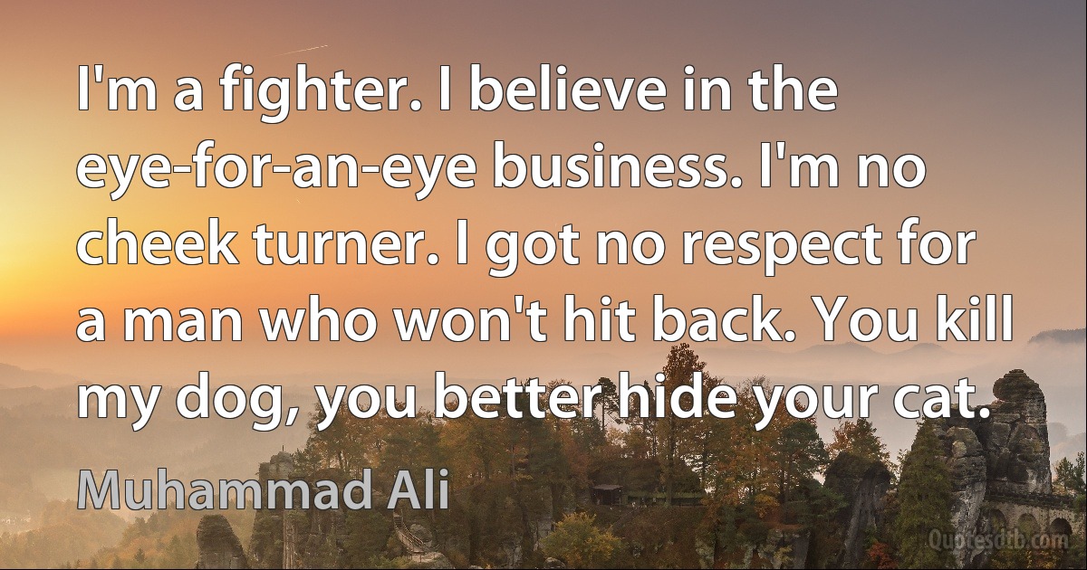 I'm a fighter. I believe in the eye-for-an-eye business. I'm no cheek turner. I got no respect for a man who won't hit back. You kill my dog, you better hide your cat. (Muhammad Ali)