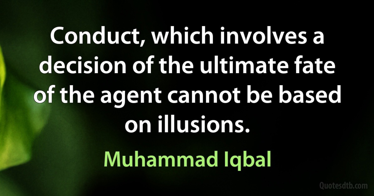 Conduct, which involves a decision of the ultimate fate of the agent cannot be based on illusions. (Muhammad Iqbal)