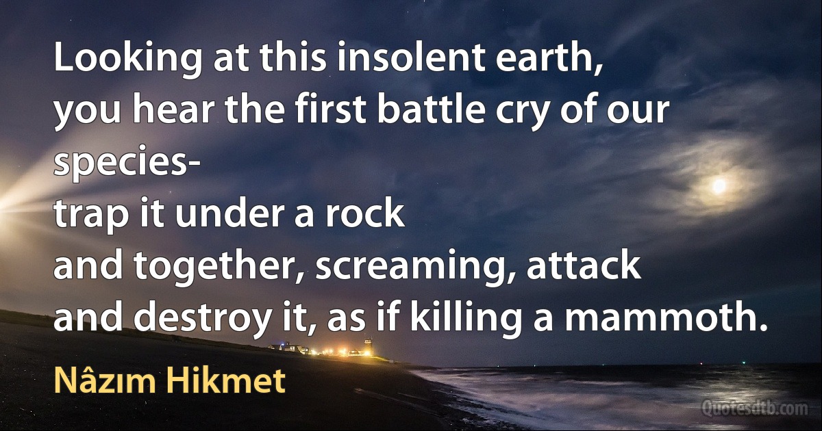 Looking at this insolent earth,
you hear the first battle cry of our species-
trap it under a rock
and together, screaming, attack
and destroy it, as if killing a mammoth. (Nâzım Hikmet)