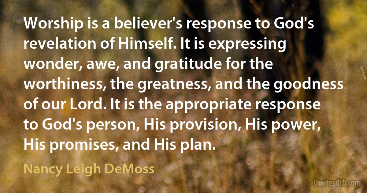 Worship is a believer's response to God's revelation of Himself. It is expressing wonder, awe, and gratitude for the worthiness, the greatness, and the goodness of our Lord. It is the appropriate response to God's person, His provision, His power, His promises, and His plan. (Nancy Leigh DeMoss)