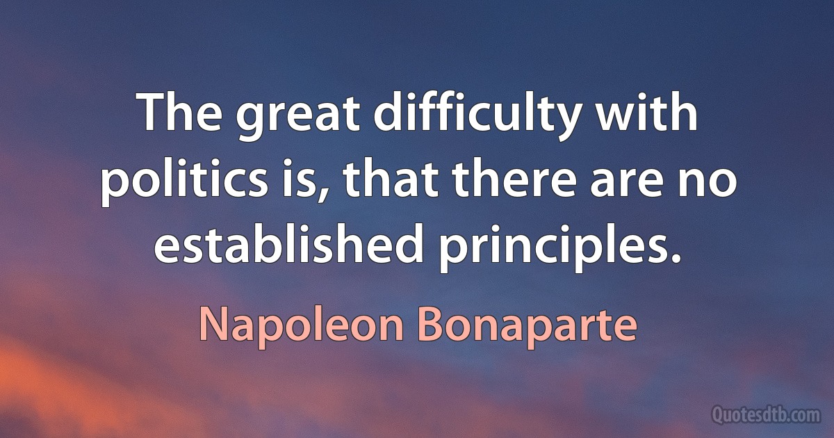 The great difficulty with politics is, that there are no established principles. (Napoleon Bonaparte)