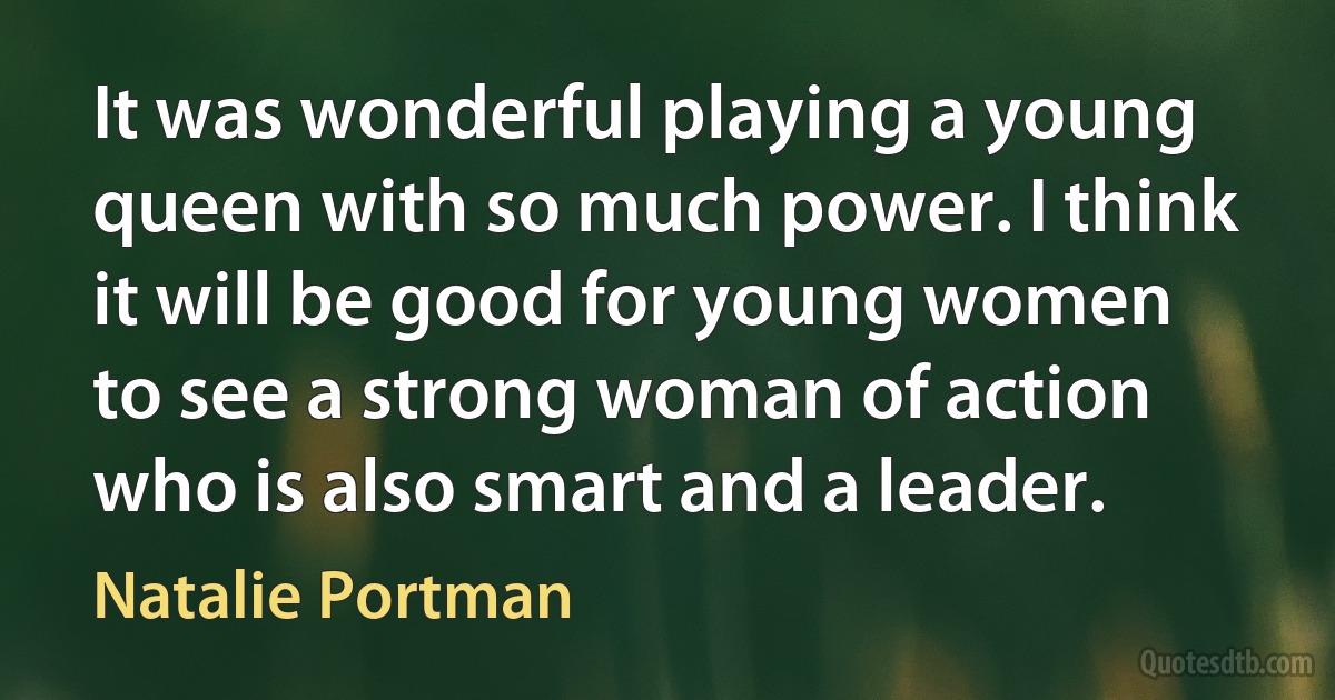 It was wonderful playing a young queen with so much power. I think it will be good for young women to see a strong woman of action who is also smart and a leader. (Natalie Portman)