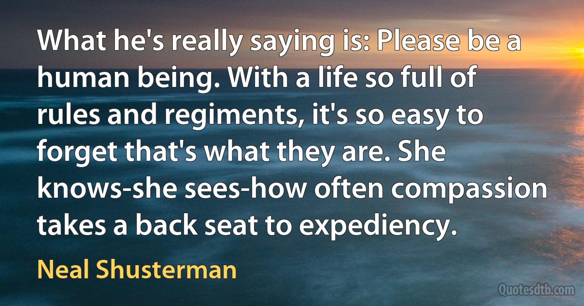 What he's really saying is: Please be a human being. With a life so full of rules and regiments, it's so easy to forget that's what they are. She knows-she sees-how often compassion takes a back seat to expediency. (Neal Shusterman)