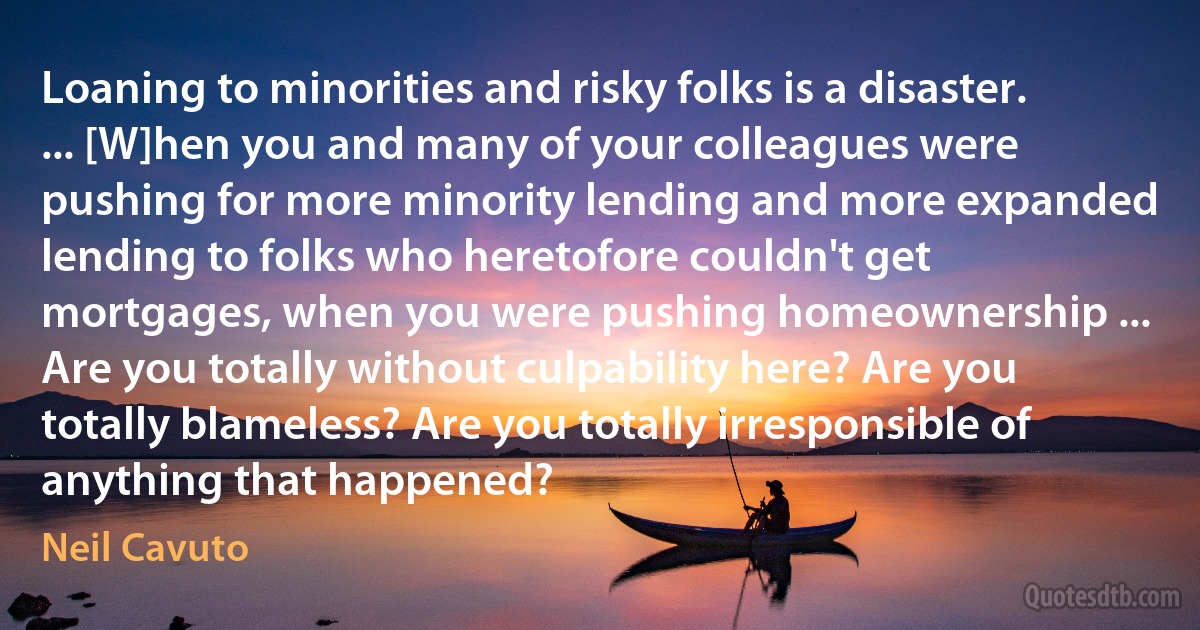 Loaning to minorities and risky folks is a disaster. ... [W]hen you and many of your colleagues were pushing for more minority lending and more expanded lending to folks who heretofore couldn't get mortgages, when you were pushing homeownership ... Are you totally without culpability here? Are you totally blameless? Are you totally irresponsible of anything that happened? (Neil Cavuto)