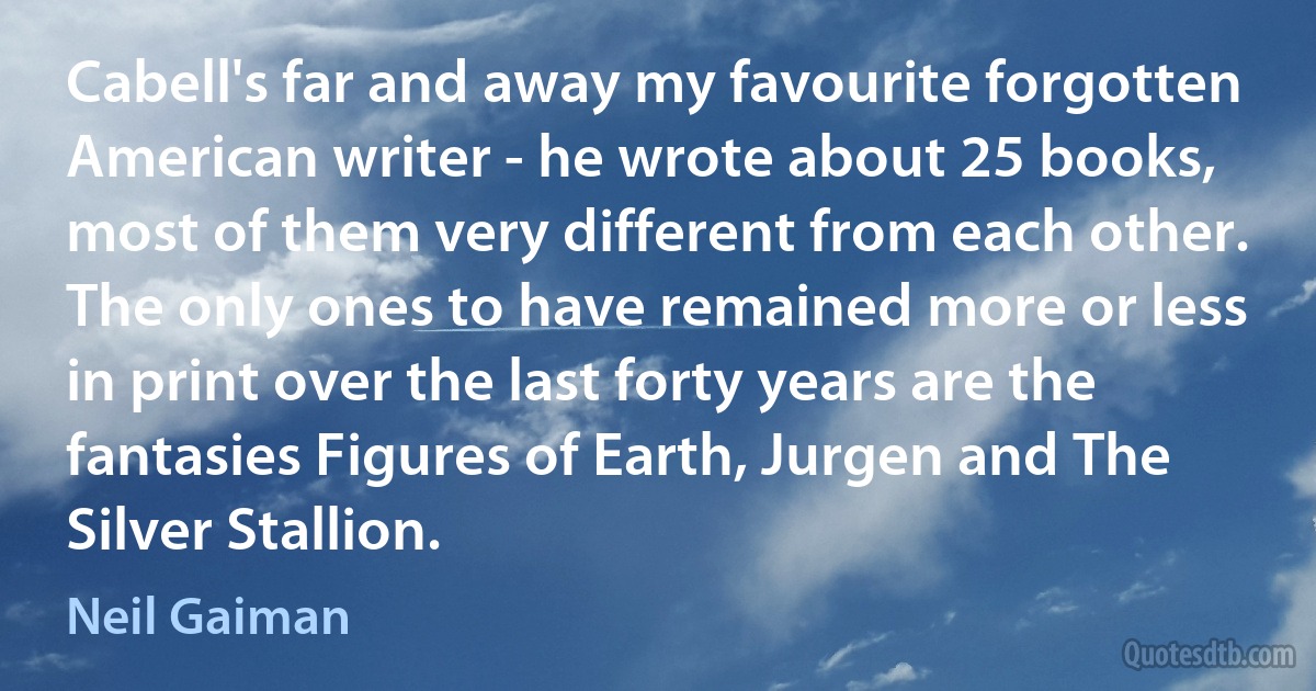 Cabell's far and away my favourite forgotten American writer - he wrote about 25 books, most of them very different from each other. The only ones to have remained more or less in print over the last forty years are the fantasies Figures of Earth, Jurgen and The Silver Stallion. (Neil Gaiman)