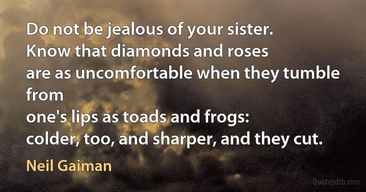 Do not be jealous of your sister.
Know that diamonds and roses
are as uncomfortable when they tumble from
one's lips as toads and frogs:
colder, too, and sharper, and they cut. (Neil Gaiman)