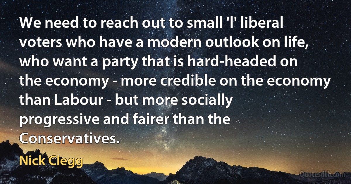 We need to reach out to small 'l' liberal voters who have a modern outlook on life, who want a party that is hard-headed on the economy - more credible on the economy than Labour - but more socially progressive and fairer than the Conservatives. (Nick Clegg)