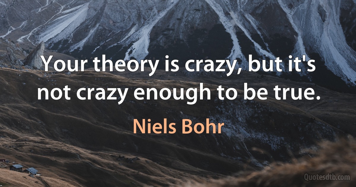 Your theory is crazy, but it's not crazy enough to be true. (Niels Bohr)