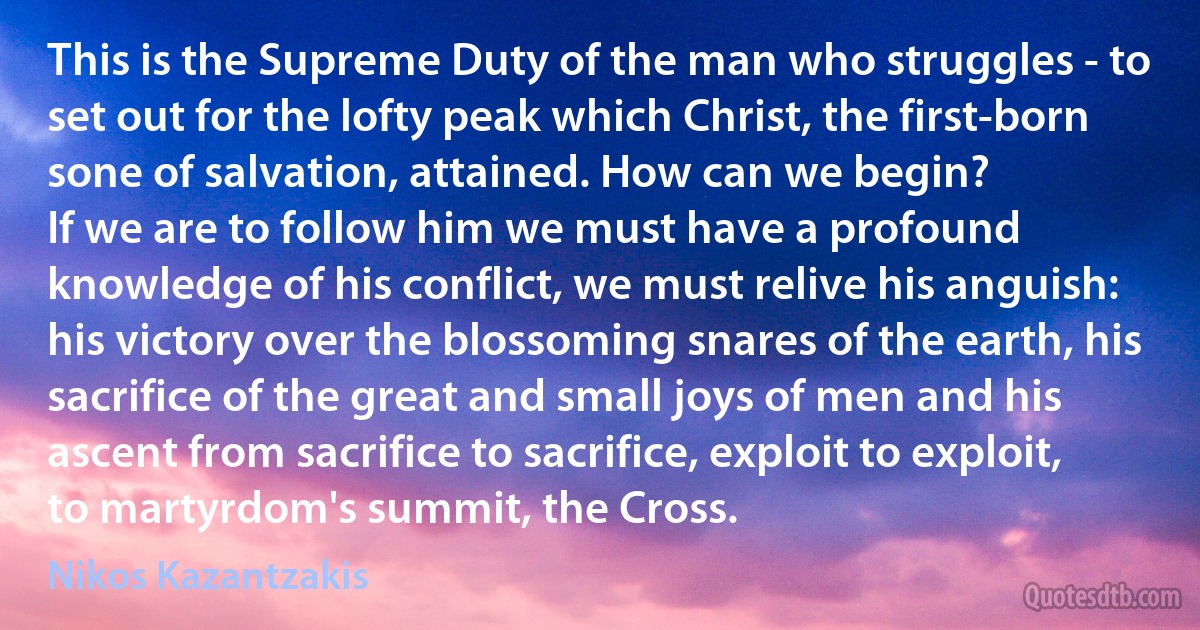 This is the Supreme Duty of the man who struggles - to set out for the lofty peak which Christ, the first-born sone of salvation, attained. How can we begin?
If we are to follow him we must have a profound knowledge of his conflict, we must relive his anguish: his victory over the blossoming snares of the earth, his sacrifice of the great and small joys of men and his ascent from sacrifice to sacrifice, exploit to exploit, to martyrdom's summit, the Cross. (Nikos Kazantzakis)