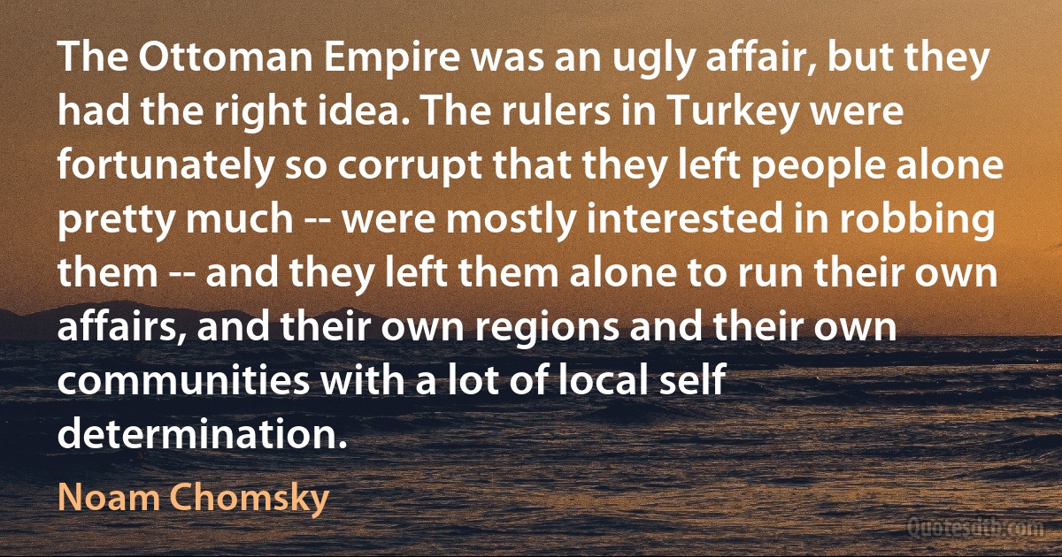 The Ottoman Empire was an ugly affair, but they had the right idea. The rulers in Turkey were fortunately so corrupt that they left people alone pretty much -- were mostly interested in robbing them -- and they left them alone to run their own affairs, and their own regions and their own communities with a lot of local self determination. (Noam Chomsky)