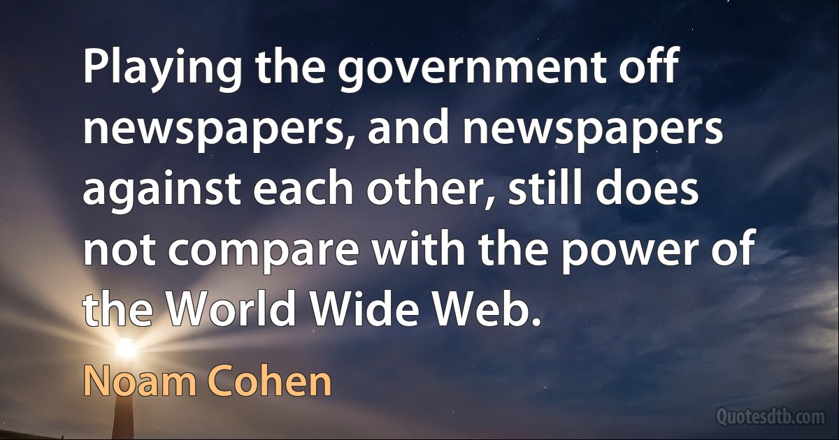 Playing the government off newspapers, and newspapers against each other, still does not compare with the power of the World Wide Web. (Noam Cohen)