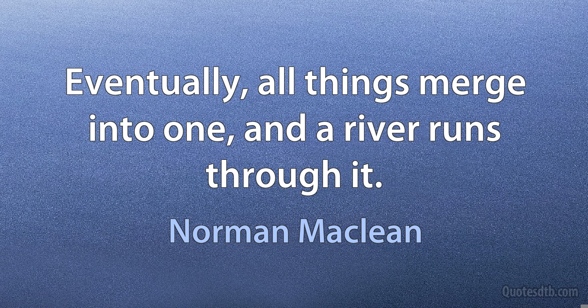 Eventually, all things merge into one, and a river runs through it. (Norman Maclean)