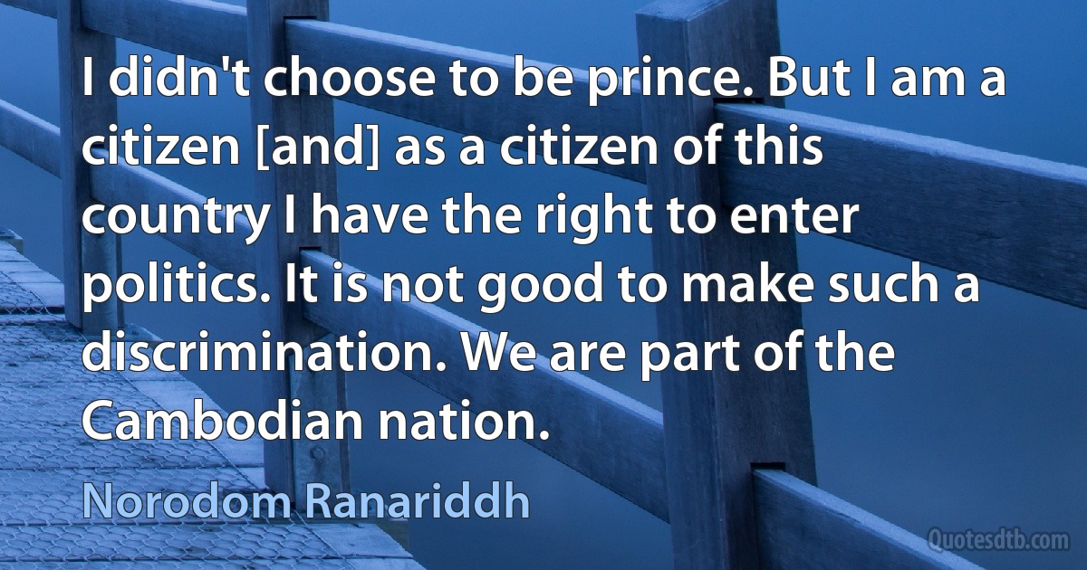 I didn't choose to be prince. But I am a citizen [and] as a citizen of this country I have the right to enter politics. It is not good to make such a discrimination. We are part of the Cambodian nation. (Norodom Ranariddh)