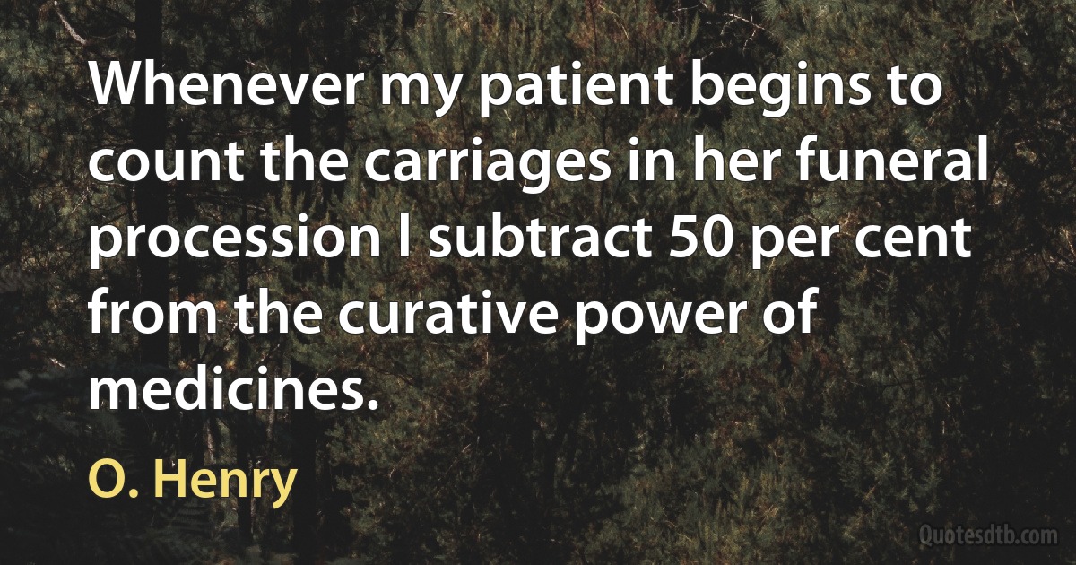 Whenever my patient begins to count the carriages in her funeral procession I subtract 50 per cent from the curative power of medicines. (O. Henry)