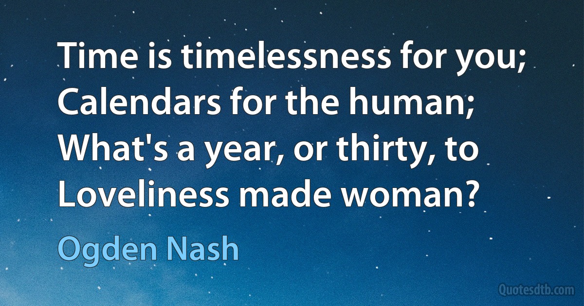 Time is timelessness for you;
Calendars for the human;
What's a year, or thirty, to
Loveliness made woman? (Ogden Nash)