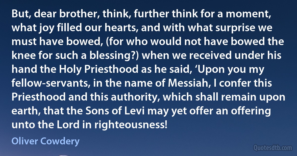 But, dear brother, think, further think for a moment, what joy filled our hearts, and with what surprise we must have bowed, (for who would not have bowed the knee for such a blessing?) when we received under his hand the Holy Priesthood as he said, ‘Upon you my fellow-servants, in the name of Messiah, I confer this Priesthood and this authority, which shall remain upon earth, that the Sons of Levi may yet offer an offering unto the Lord in righteousness! (Oliver Cowdery)